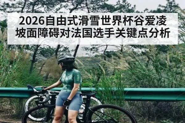 2026自由式滑雪世界杯谷爱凌坡面障碍对法国选手关键点分析
