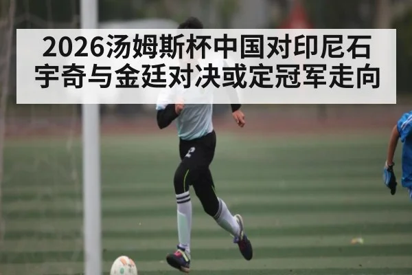2026汤姆斯杯中国对印尼石宇奇与金廷对决或定冠军走向